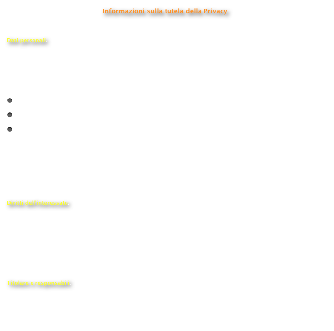 Informazioni sulla tutela della Privacy

Dati personali.
 Il D.L. 196/2003 (Testo Unico della Privacy) disciplina il trattamento dei dati personali. Per dato personale si intende qualunque informazione relativa a persona fisica o giuridica, ente o associazione che consenta l’univoca identificazione, sia essa diretta o indiretta, dell’interessato.  Per trattamento dei dati personali si intende la loro:
   raccolta, registrazione, organizzazione e conservazione;
   elaborazione, selezione, estrazione e raffronto;
   modifica, blocco, cancellazione e distruzione.
Il suddetto Testo Unico prevede per questi trattamenti, in via di principio e con qualche specifica eccezione, il consenso dell’interessato. Per legge è stata istituita la figura del Garante, un organo collegiale preposto alla tutela dei soggetti per quanto riguarda il trattamento dei dati personali . E’ previsto altresì che al soggetto interessato vengano fornite le opportune informazioni relative ai contenuti della Legge con particolare riferimento ai propri diritti; tali informazioni sono state appositamente riassunte nella presente nota informativa.
  Diritti dell'interessato.
 L’art. 7 del D. Lgs. attribuisce all'interessato specifici diritti. In particolare l'interessato può ottenere dal titolare la conferma dell’esistenza o meno di propri dati personali e che tali dati vengano messi a sua disposizione in forma comprensibile. L’interessato può altresì chiedere di conoscere l’origine dei dati, nonché la logica e le finalità su cui si basa il trattamento; di ottenere la cancellazione, la trasformazione in forma anonima o il blocco dei dati trattati in violazione alla legge, nonché l’aggiornamento, la rettificazione o, se vi è interesse, l’integrazione dei dati; di opporsi, per motivi legittimi, al trattamento stesso.  
Titolare e responsabili.
 Responsabile del trattamento dei dati personali per conto del Club Volvo 480 Italia - Internet - è il Dott. Antonio Zucconi, via Domenico Cantatore 1b, 73100 Lecce - Italia (@).
